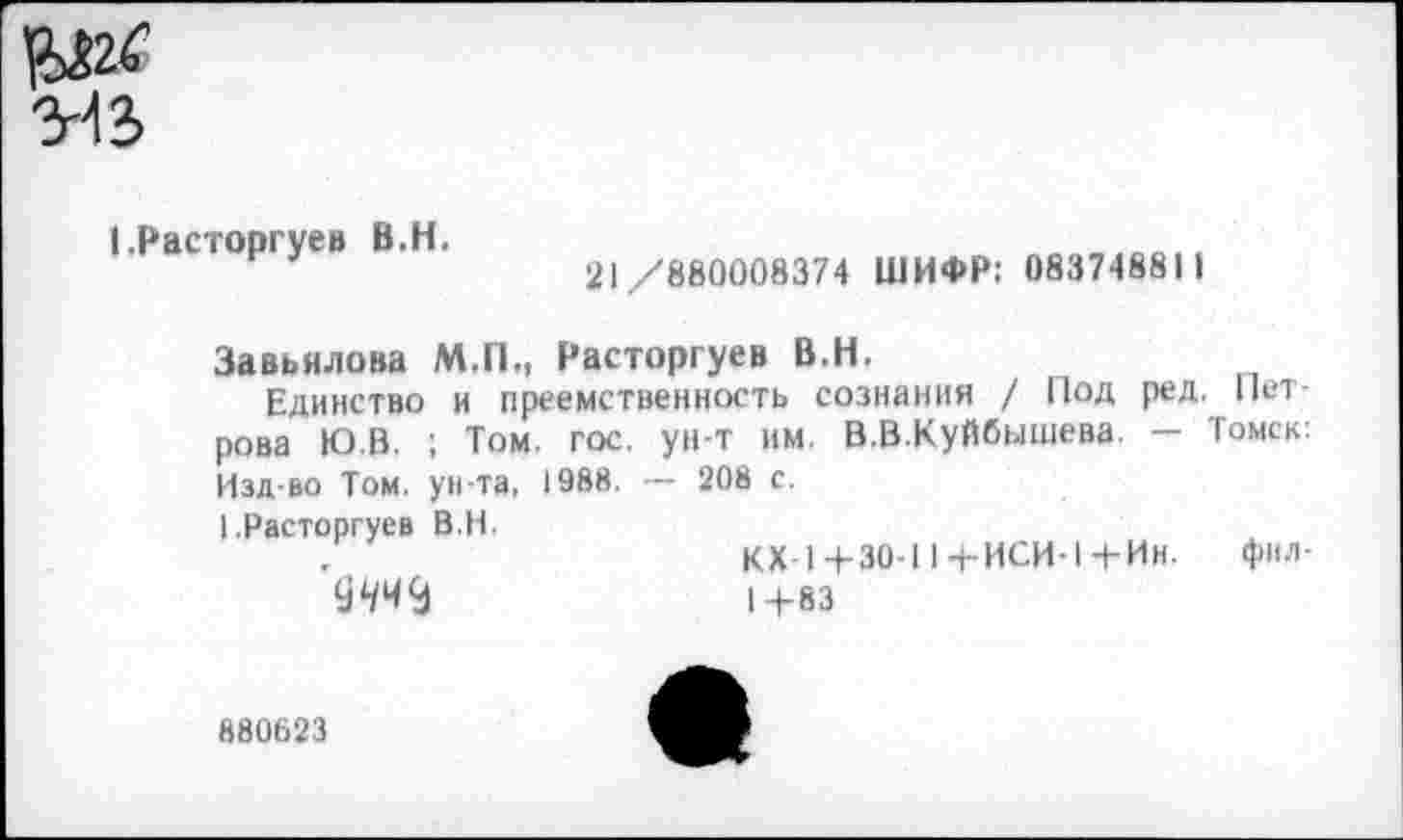 ﻿
I.Расторгуев В.Н.
21/880008374 ШИФР: 08374881 1
Завьялова М.П., Расторгуев В.Н.
Единство и преемственность сознания / Под ред. Петрова Ю.В. ; Том. гос. ун-т им. В.В.Куйбышева. — Томск: Изд-во Том. ун-та, 1988. — 208 с.
1.Расторгуев В.Н.
КХ-1+30-11-+-ИСИ-1+ИН. фил-
1/83
880623